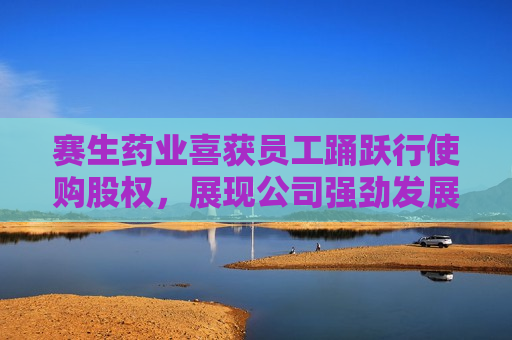 赛生药业喜获员工踊跃行使购股权，展现公司强劲发展势头，赛生药业员工积极行使购股权，彰显公司发展活力，赛生药业员工积极行使购股权，彰显强劲发展势头