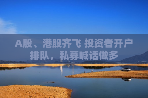 A股、港股齐飞 投资者开户排队，私募喊话做多