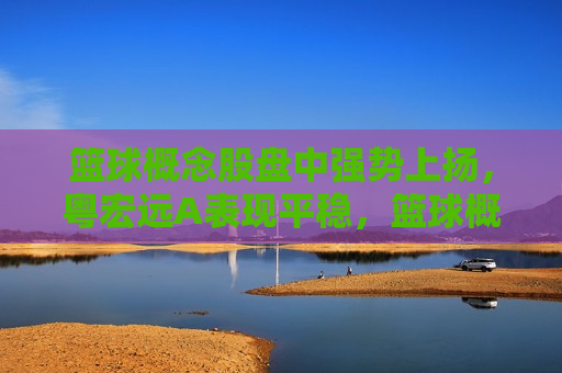 篮球概念股盘中强势上扬，粤宏远A表现平稳，篮球概念股上扬，粤宏远A平稳表现，篮球概念股上扬，粤宏远A平稳表现，股市动态分析  第1张