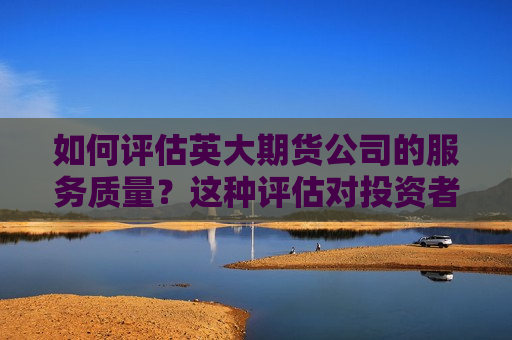 如何评估英大期货公司的服务质量？这种评估对投资者选择有何参考价值？