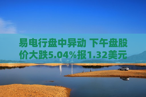 易电行盘中异动 下午盘股价大跌5.04%报1.32美元