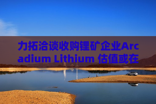 力拓洽谈收购锂矿企业Arcadium Lithium 估值或在40亿-60亿美元