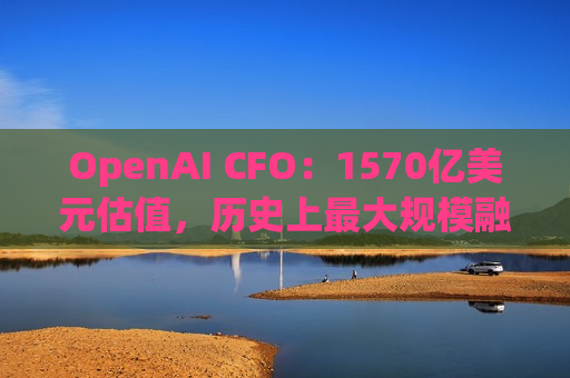 OpenAI CFO：1570亿美元估值，历史上更大规模融资，凭什么？