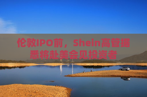 伦敦IPO前，Shein高管据悉将赴美会见投资者  第1张