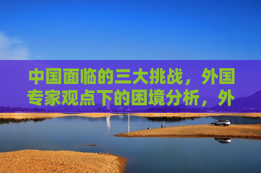 中国面临的三大挑战，外国专家观点下的困境分析，外国专家解析，中国面临的三大困境与挑战，外国专家解析，中国面临的三大困境与挑战
