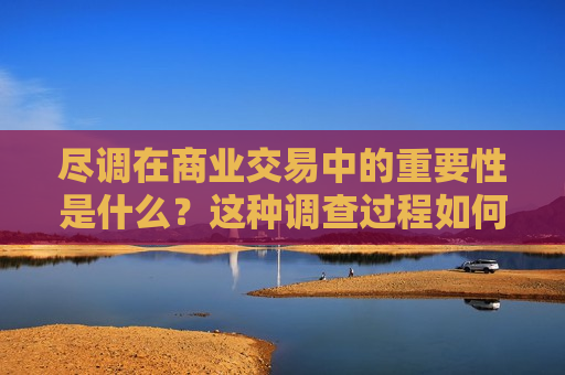 尽调在商业交易中的重要性是什么？这种调查过程如何帮助评估投资风险和交易价值？