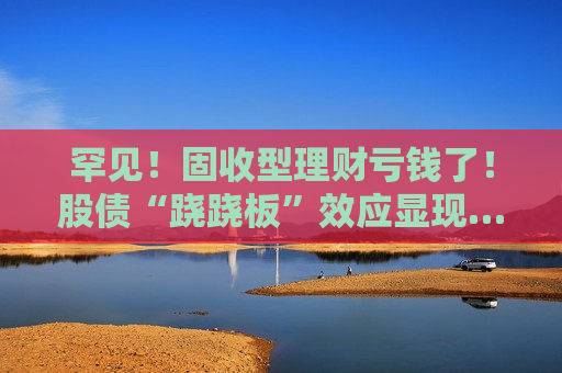罕见！固收型理财亏钱了！股债“跷跷板”效应显现……