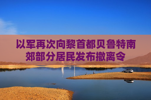 以军再次向黎首都贝鲁特南郊部分居民发布撤离令