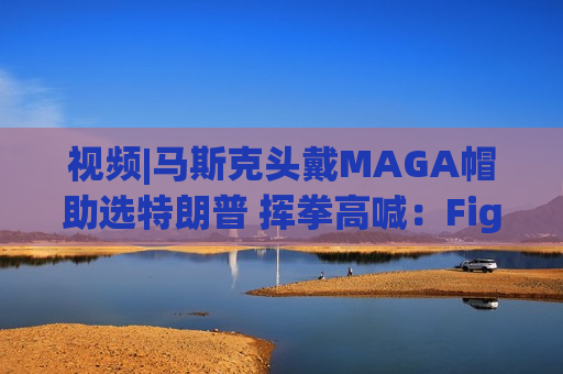 视频|马斯克头戴MAGA帽助选特朗普 挥拳高喊：Fight ！Fight！Fight！