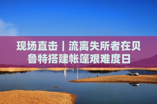 现场直击｜流离失所者在贝鲁特搭建帐篷艰难度日