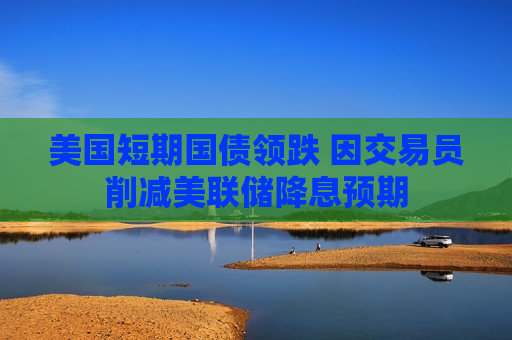 美国短期国债领跌 因交易员削减美联储降息预期