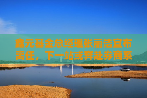 鑫元基金总经理张丽洁宣布离任，下一站或奔赴券商系公募