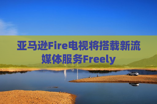 亚马逊Fire电视将搭载新流媒体服务Freely