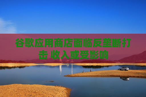 谷歌应用商店面临反垄断打击 收入或受影响