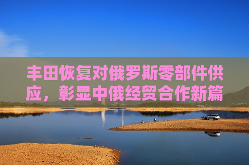 丰田恢复对俄罗斯零部件供应，彰显中俄经贸合作新篇章，丰田恢复对俄零部件供应，中俄经贸合作迎来新篇章，丰田恢复对俄零部件供应，中俄经贸合作迈入新阶段