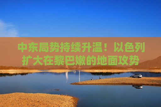 中东局势持续升温！以色列扩大在黎巴嫩的地面攻势
