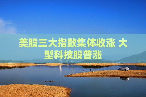 美股三大指数集体收涨 大型科技股普涨