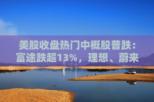 美股收盘热门中概股普跌：富途跌超13%，理想、蔚来跌超8%