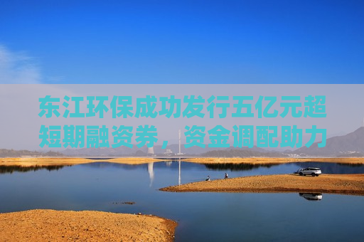 东江环保成功发行五亿元超短期融资券，资金调配助力绿色可持续发展，东江环保成功发行五亿超短期融资券，资金调配推动绿色可持续发展，东江环保成功发行五亿超短期融资券，资金调配助力绿色可持续发展