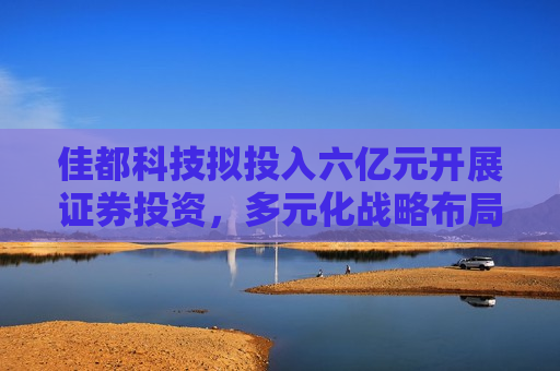 佳都科技拟投入六亿元开展证券投资，多元化战略布局引领行业新动向，佳都科技拟投入六亿开展证券投资，引领行业新动向，佳都科技拟投入六亿开展证券投资，引领行业新动向