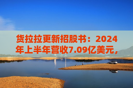 货拉拉更新招股书：2024年上半年营收7.09亿美元，同比增长18.2%