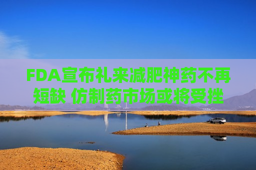 FDA宣布礼来减肥神药不再短缺 仿制药市场或将受挫
