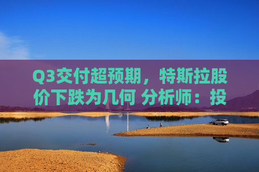 Q3交付超预期，特斯拉股价下跌为几何 分析师：投资者期待的比预期更高
