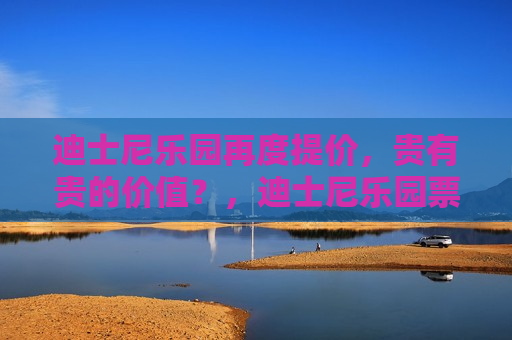 迪士尼乐园再度提价，贵有贵的价值？，迪士尼乐园票价再度上涨，物有所值还是负担加重？，迪士尼乐园票价再度上涨，物有所值还是负担加重？