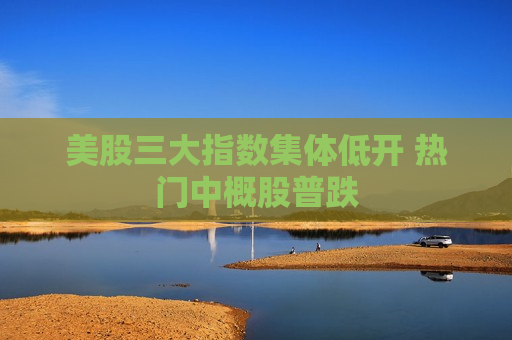 美股三大指数集体低开 热门中概股普跌