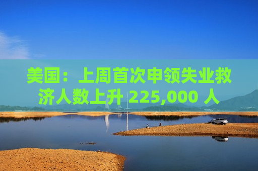 美国：上周首次申领失业救济人数上升 225,000 人