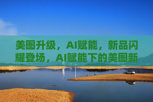 美图升级，AI赋能，新品闪耀登场，AI赋能下的美图新品闪耀登场，AI赋能下的美图新品惊艳登场