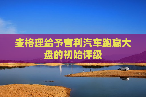 麦格理给予吉利汽车跑赢大盘的初始评级