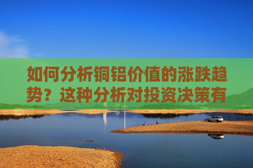 如何分析铜铝价值的涨跌趋势？这种分析对投资决策有何帮助？