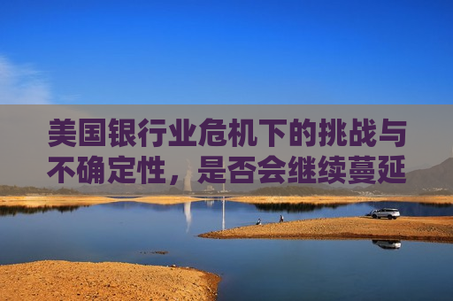 美国银行业危机下的挑战与不确定性，是否会继续蔓延？，美国银行业危机蔓延之忧，挑战与不确定性，美国银行业危机蔓延之忧，挑战与不确定性