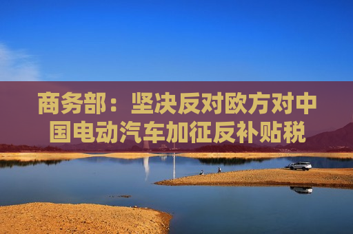 商务部：坚决反对欧方对中国电动汽车加征反补贴税