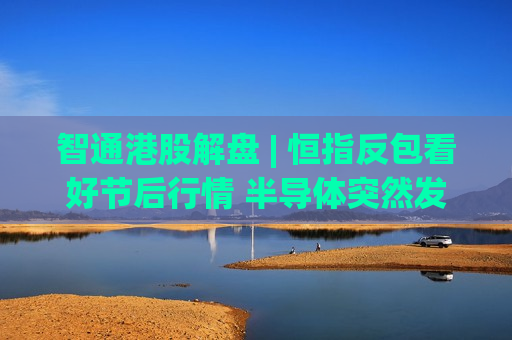 智通港股解盘 | 恒指反包看好节后行情 半导体突然发飙