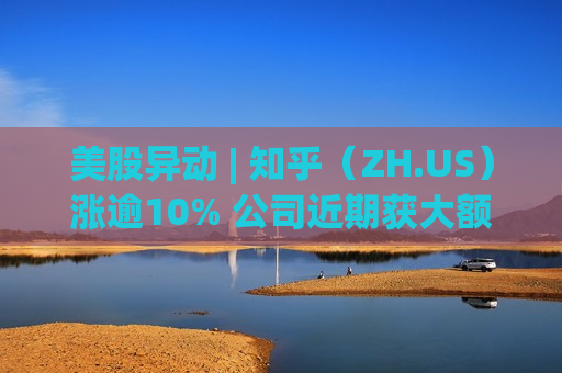 美股异动 | 知乎（ZH.US）涨逾10% 公司近期获大额资金买入