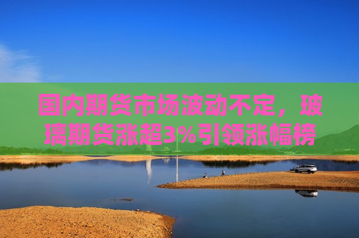国内期货市场波动不定，玻璃期货涨超3%引领涨幅榜，玻璃期货涨超3%引领涨幅榜，国内期货市场波动不定，玻璃期货强势领跑涨幅榜，国内期货市场波动不定  第1张