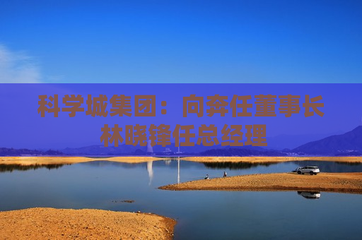 科学城集团：向奔任董事长 林晓锋任总经理