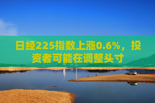日经225指数上涨0.6%，投资者可能在调整头寸
