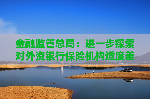 金融监管总局：进一步探索对外资银行保险机构适度差异化监管