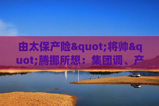 由太保产险"将帅"腾挪所想：集团调、产寿调！战略调、中层调?