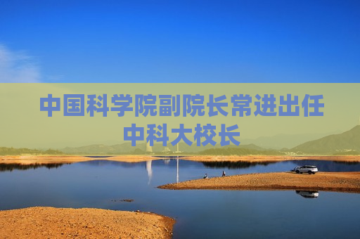 中国科学院副院长常进出任中科大校长