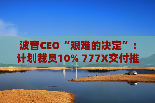 波音CEO“艰难的决定”：计划裁员10% 777X交付推迟至2026年