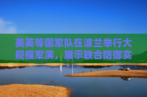 美英等国军队在波兰举行大规模军演，展示联合防御实力与地区合作决心，美英军队在波兰举行大规模军演，展示联合防御实力与地区合作决心