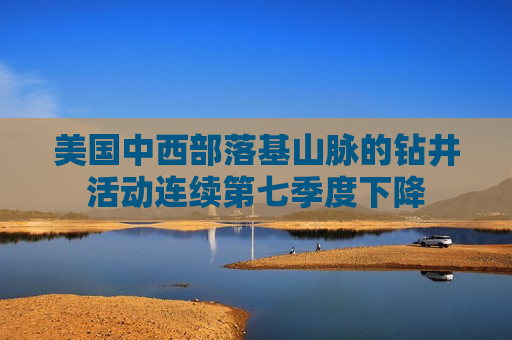 美国中西部落基山脉的钻井活动连续第七季度下降
