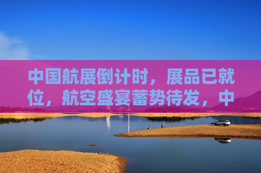 中国航展倒计时，展品已就位，航空盛宴蓄势待发，中国航展倒计时，航空盛宴准备就绪，精彩即将上演，中国航展倒计时，航空盛宴准备就绪，精彩即将上演  第1张