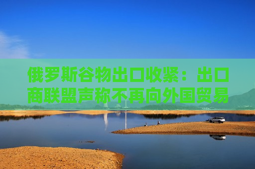 俄罗斯谷物出口收紧：出口商联盟声称不再向外国贸易商提供粮食