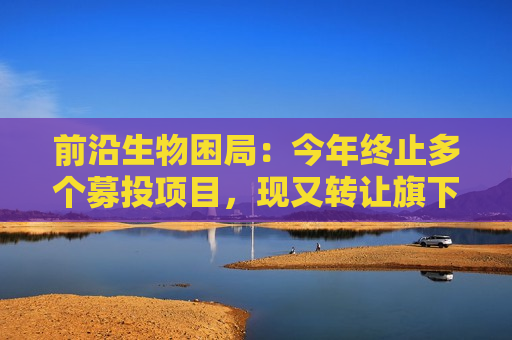 前沿生物困局：今年终止多个募投项目，现又 *** 旗下亏损公司回笼资金