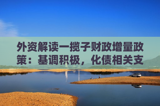 外资解读一揽子财政增量政策：基调积极，化债相关支持力度较大